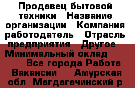 Продавец бытовой техники › Название организации ­ Компания-работодатель › Отрасль предприятия ­ Другое › Минимальный оклад ­ 25 000 - Все города Работа » Вакансии   . Амурская обл.,Магдагачинский р-н